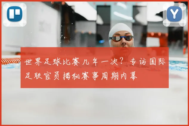 世界足球比赛几年一次?专访国际足联官员揭秘赛事周期内幕