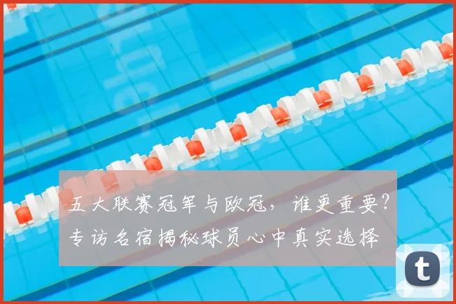 五大联赛冠军与欧冠,谁更重要?专访名宿揭秘球员心中真实选择
