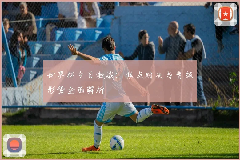 世界杯今日激战：焦点对决与晋级形势全面解析