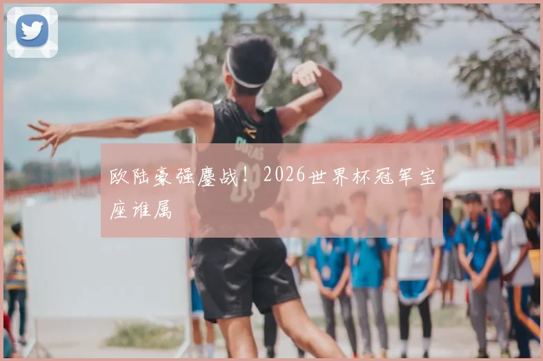 欧陆豪强鏖战！2026世界杯冠军宝座谁属