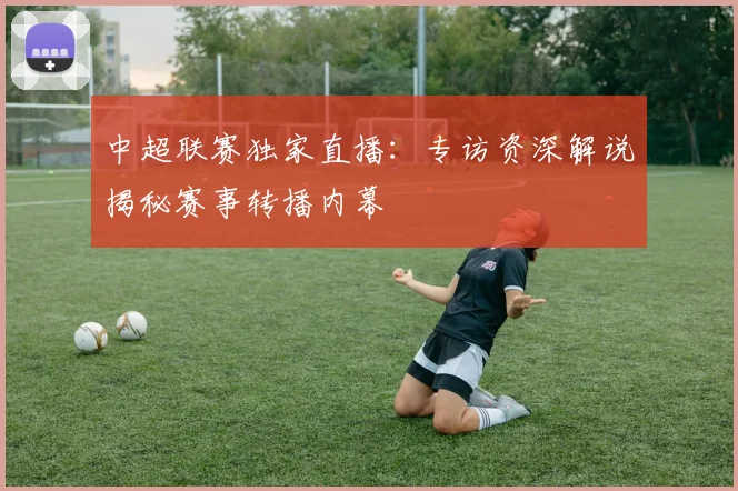 中超联赛独家直播：专访资深解说揭秘赛事转播内幕