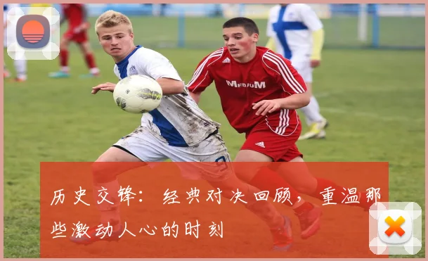 历史交锋：经典对决回顾，重温那些激动人心的时刻