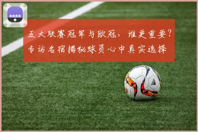 五大联赛冠军与欧冠，谁更重要？专访名宿揭秘球员心中真实选择
