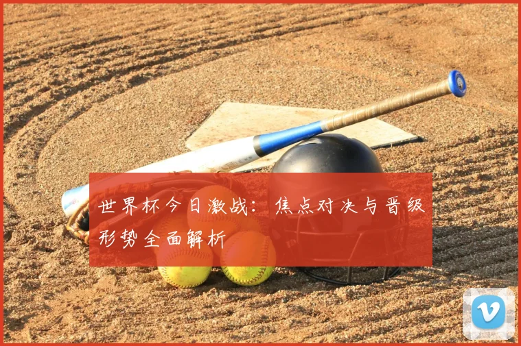 世界杯今日激战：焦点对决与晋级形势全面解析