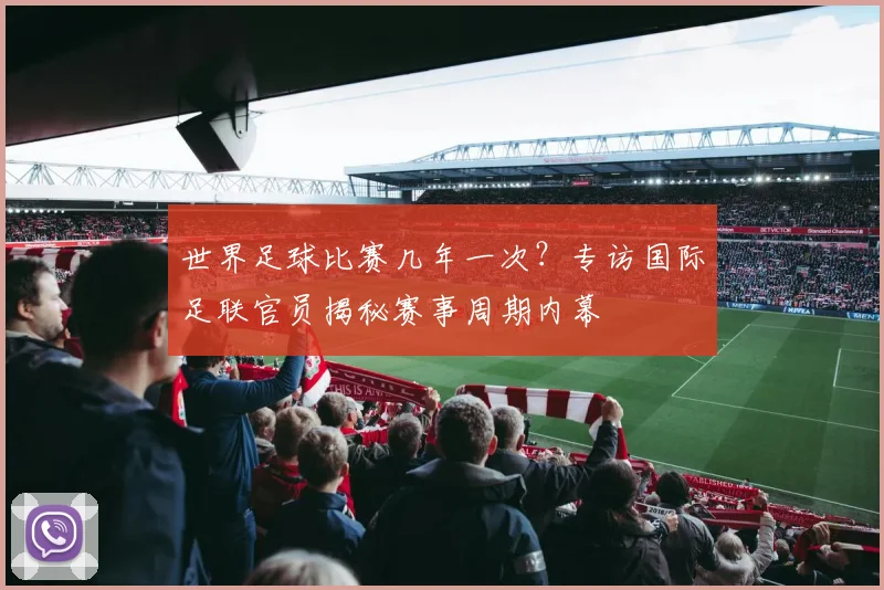 世界足球比赛几年一次?专访国际足联官员揭秘赛事周期内幕