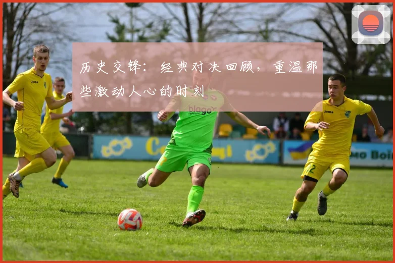 历史交锋：经典对决回顾，重温那些激动人心的时刻