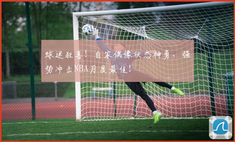 球迷狂喜！自家偶像状态神勇，强势冲击NBA月度最佳！