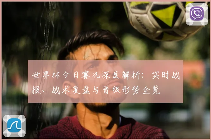 世界杯今日赛况深度解析：实时战报、战术复盘与晋级形势全览