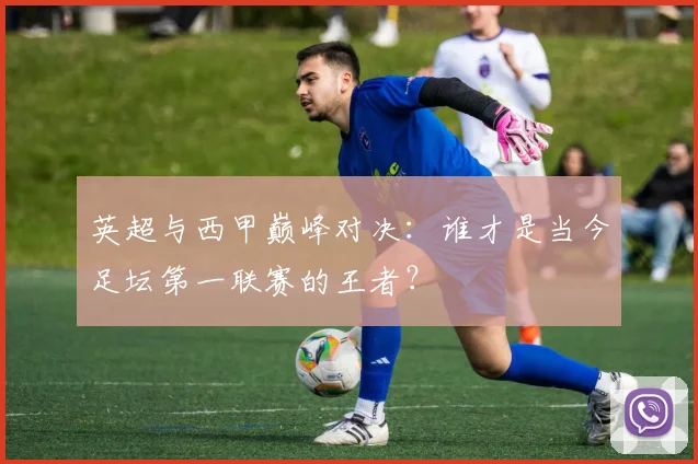 英超与西甲巅峰对决：谁才是当今足坛第一联赛的王者？