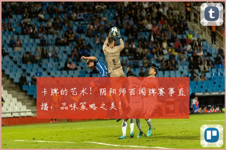 卡牌的艺术！阴阳师百闻牌赛事直播，品味策略之美！