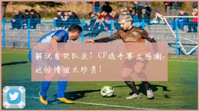 解说看哭队友！CF选手赛后感谢，这份情谊太珍贵！