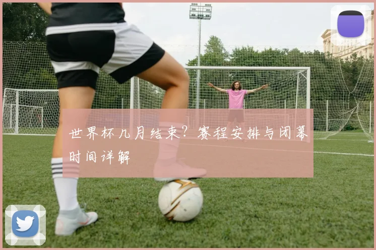 世界杯几月结束？赛程安排与闭幕时间详解