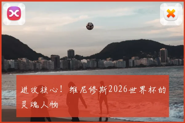 进攻核心！维尼修斯2026世界杯的灵魂人物
