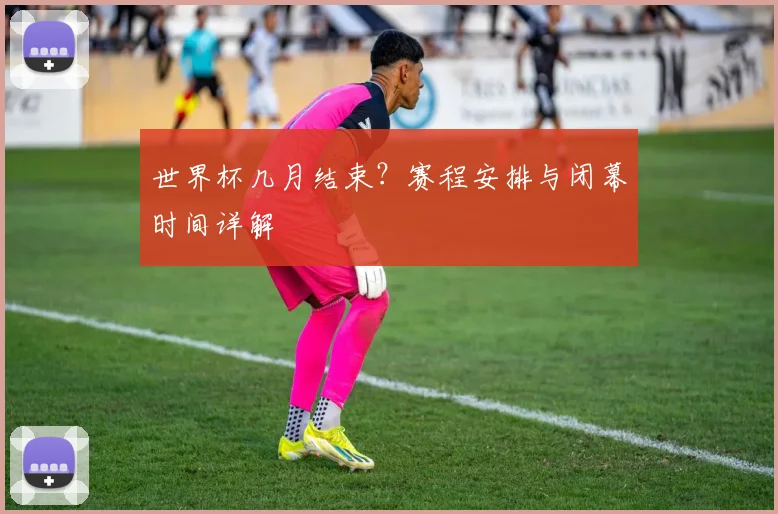 世界杯几月结束？赛程安排与闭幕时间详解