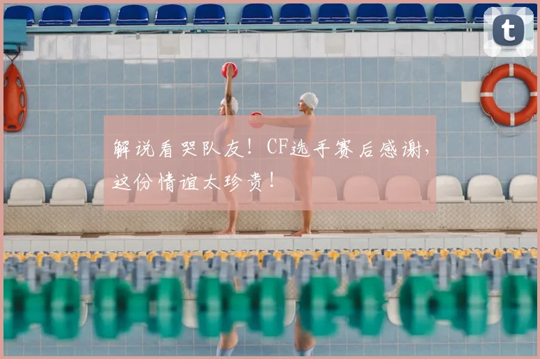解说看哭队友！CF选手赛后感谢，这份情谊太珍贵！