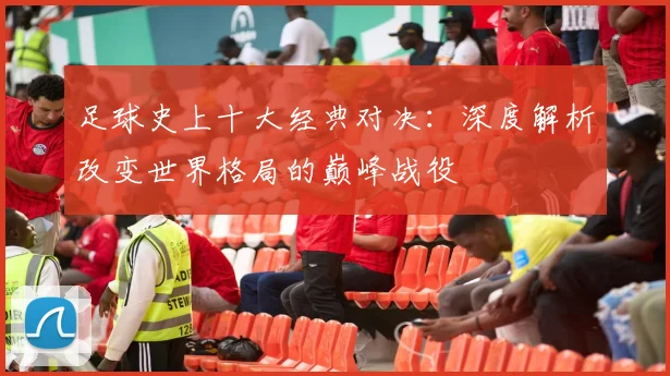 足球史上十大经典对决：深度解析改变世界格局的巅峰战役